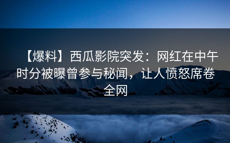 【爆料】西瓜影院突发：网红在中午时分被曝曾参与秘闻，让人愤怒席卷全网