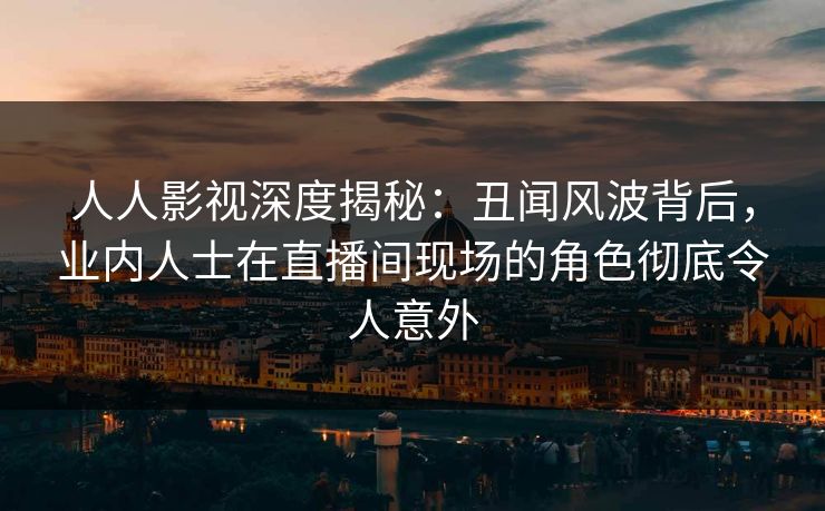 人人影视深度揭秘：丑闻风波背后，业内人士在直播间现场的角色彻底令人意外