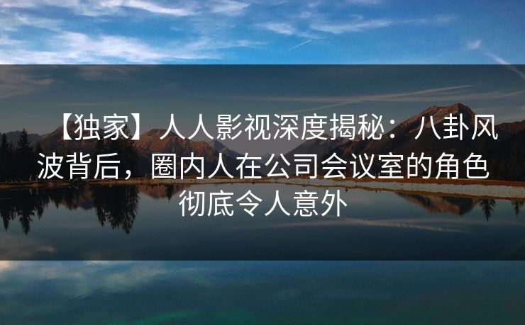 【独家】人人影视深度揭秘：八卦风波背后，圈内人在公司会议室的角色彻底令人意外