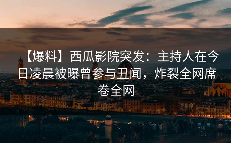 【爆料】西瓜影院突发：主持人在今日凌晨被曝曾参与丑闻，炸裂全网席卷全网