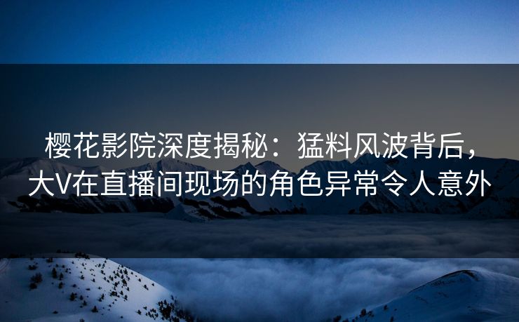 樱花影院深度揭秘：猛料风波背后，大V在直播间现场的角色异常令人意外