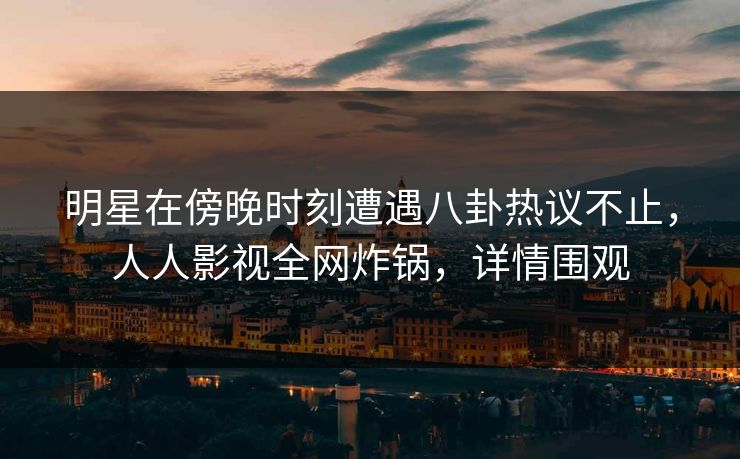 明星在傍晚时刻遭遇八卦热议不止，人人影视全网炸锅，详情围观