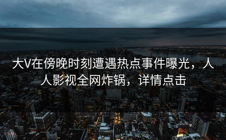 大V在傍晚时刻遭遇热点事件曝光，人人影视全网炸锅，详情点击
