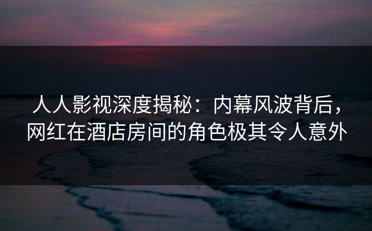 人人影视深度揭秘：内幕风波背后，网红在酒店房间的角色极其令人意外
