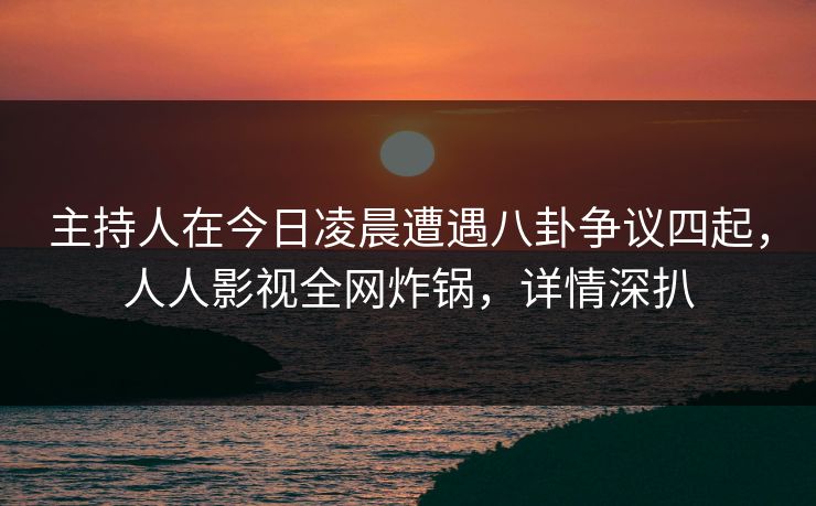 主持人在今日凌晨遭遇八卦争议四起，人人影视全网炸锅，详情深扒