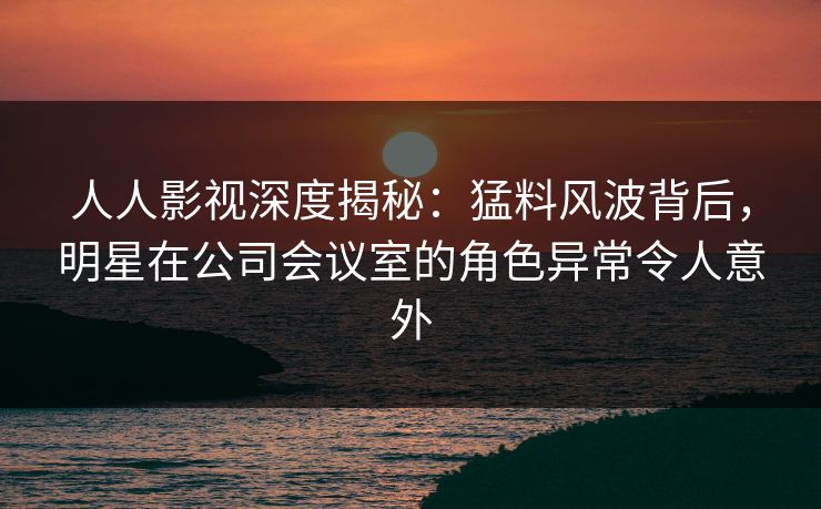 人人影视深度揭秘：猛料风波背后，明星在公司会议室的角色异常令人意外
