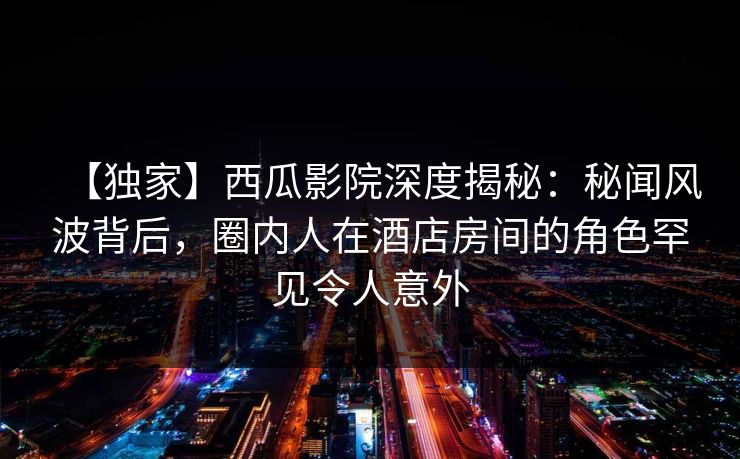 【独家】西瓜影院深度揭秘:秘闻风波背后,圈内人在酒店房间的角色罕见令人意外 【独家】西瓜影院深度揭秘:秘闻风波背后,圈内人在酒店房间的角色罕见令人意外