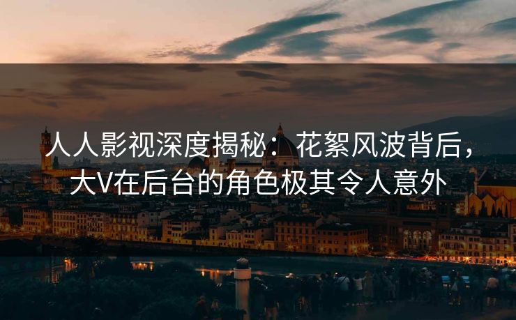 人人影视深度揭秘：花絮风波背后，大V在后台的角色极其令人意外