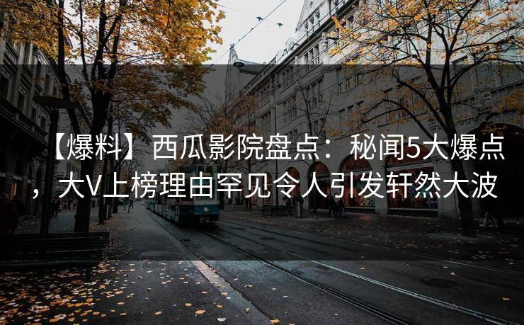 【爆料】西瓜影院盘点：秘闻5大爆点，大V上榜理由罕见令人引发轩然大波