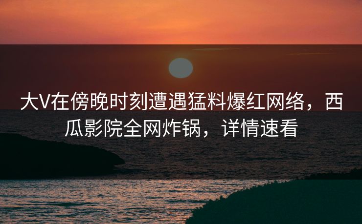 大V在傍晚时刻遭遇猛料爆红网络，西瓜影院全网炸锅，详情速看
