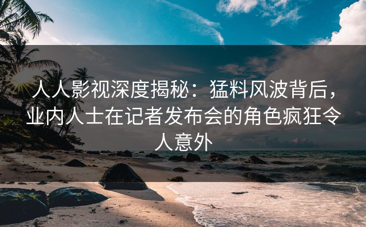 人人影视深度揭秘：猛料风波背后，业内人士在记者发布会的角色疯狂令人意外