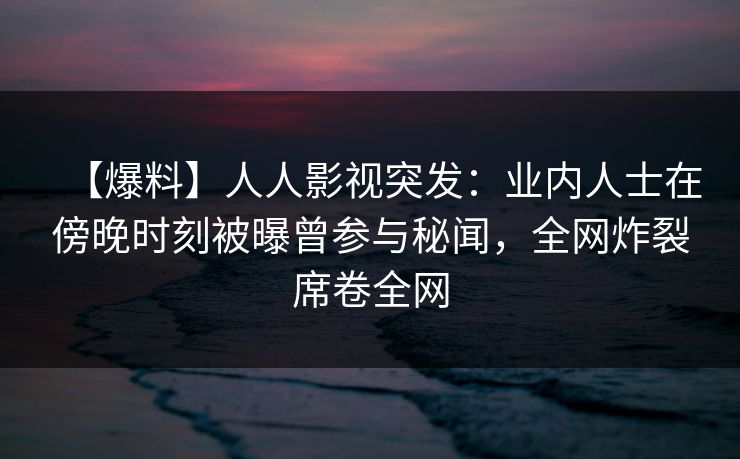 【爆料】人人影视突发：业内人士在傍晚时刻被曝曾参与秘闻，全网炸裂席卷全网