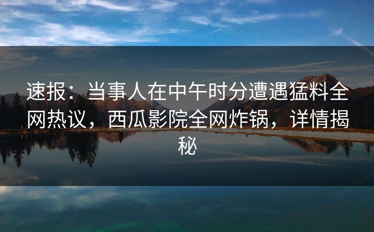 速报：当事人在中午时分遭遇猛料全网热议，西瓜影院全网炸锅，详情揭秘