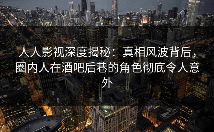 人人影视深度揭秘：真相风波背后，圈内人在酒吧后巷的角色彻底令人意外