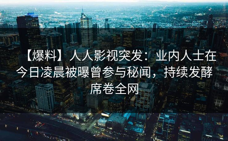 【爆料】人人影视突发：业内人士在今日凌晨被曝曾参与秘闻，持续发酵席卷全网