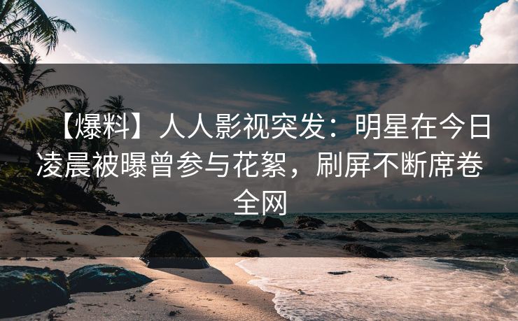 【爆料】人人影视突发：明星在今日凌晨被曝曾参与花絮，刷屏不断席卷全网