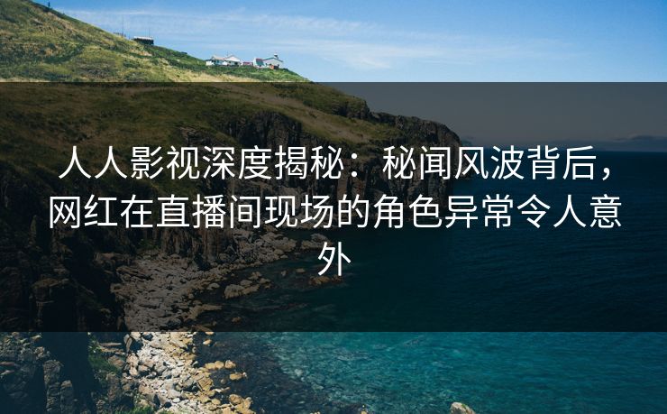 人人影视深度揭秘：秘闻风波背后，网红在直播间现场的角色异常令人意外