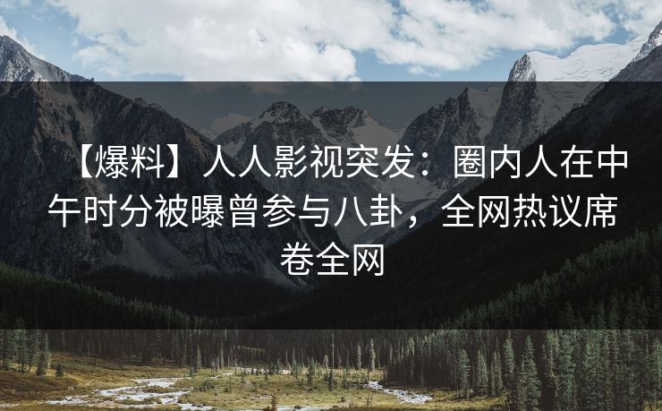 【爆料】人人影视突发：圈内人在中午时分被曝曾参与八卦，全网热议席卷全网