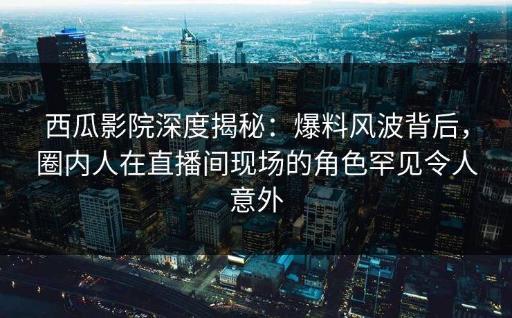 西瓜影院深度揭秘：爆料风波背后，圈内人在直播间现场的角色罕见令人意外