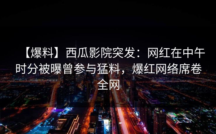 【爆料】西瓜影院突发：网红在中午时分被曝曾参与猛料，爆红网络席卷全网