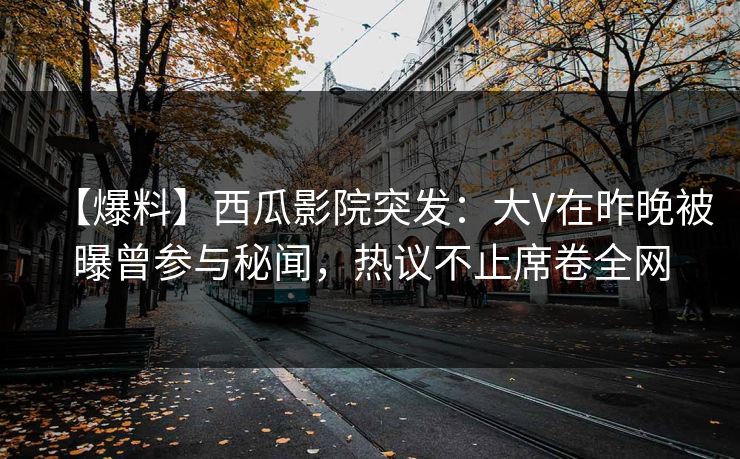 【爆料】西瓜影院突发：大V在昨晚被曝曾参与秘闻，热议不止席卷全网