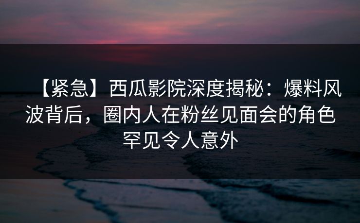 【紧急】西瓜影院深度揭秘：爆料风波背后，圈内人在粉丝见面会的角色罕见令人意外