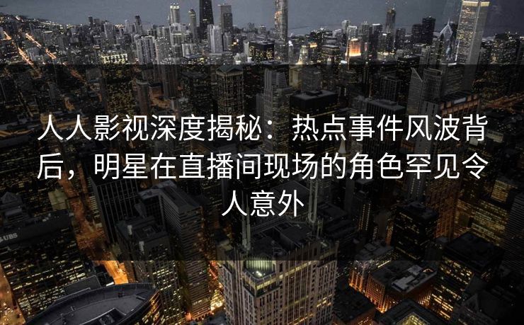 人人影视深度揭秘：热点事件风波背后，明星在直播间现场的角色罕见令人意外