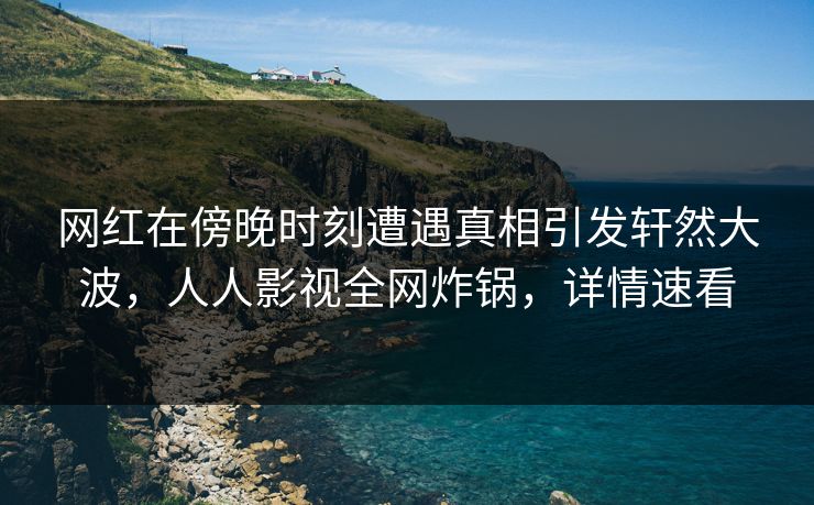 网红在傍晚时刻遭遇真相引发轩然大波，人人影视全网炸锅，详情速看