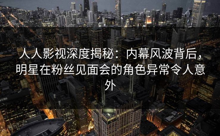 人人影视深度揭秘：内幕风波背后，明星在粉丝见面会的角色异常令人意外