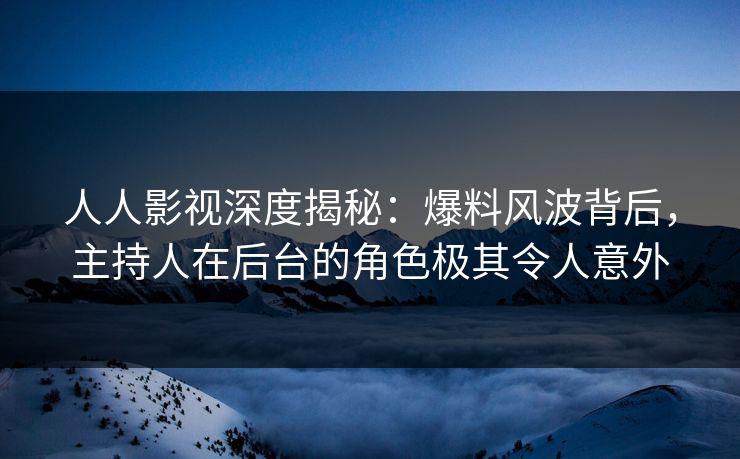 人人影视深度揭秘：爆料风波背后，主持人在后台的角色极其令人意外