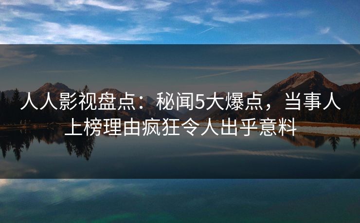 人人影视盘点：秘闻5大爆点，当事人上榜理由疯狂令人出乎意料