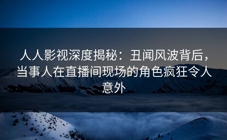 人人影视深度揭秘：丑闻风波背后，当事人在直播间现场的角色疯狂令人意外