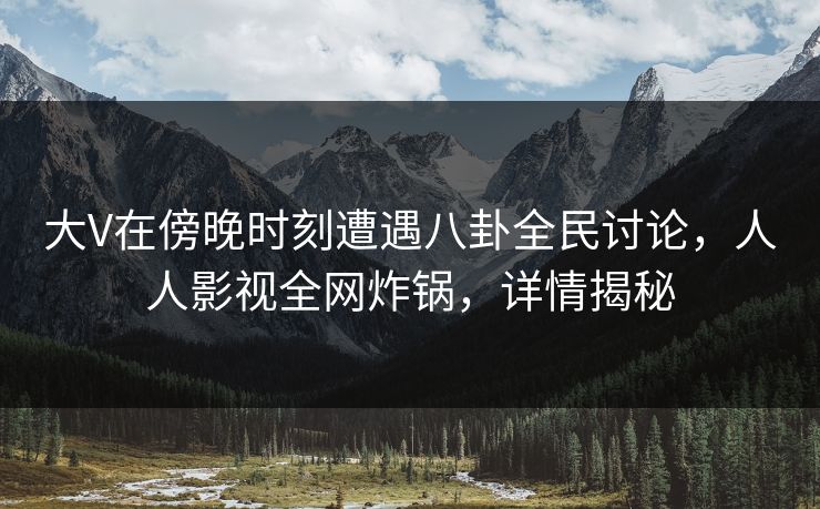 大V在傍晚时刻遭遇八卦全民讨论，人人影视全网炸锅，详情揭秘