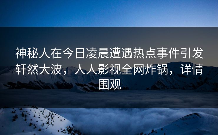 神秘人在今日凌晨遭遇热点事件引发轩然大波，人人影视全网炸锅，详情围观