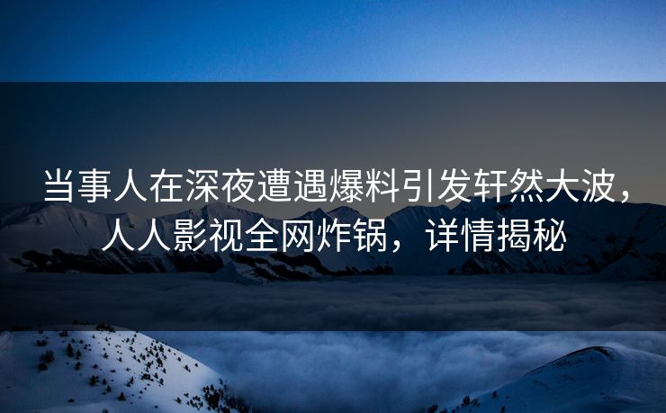 当事人在深夜遭遇爆料引发轩然大波，人人影视全网炸锅，详情揭秘