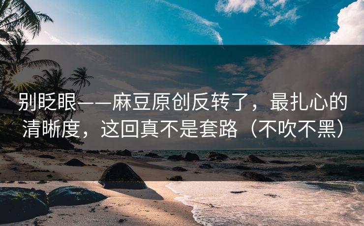 别眨眼——麻豆原创反转了，最扎心的清晰度，这回真不是套路（不吹不黑）