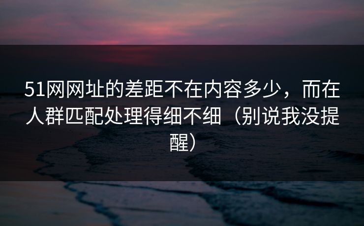 51网网址的差距不在内容多少，而在人群匹配处理得细不细（别说我没提醒）