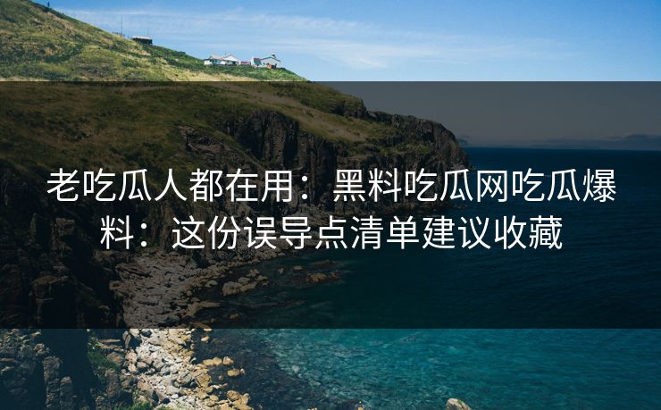 老吃瓜人都在用：黑料吃瓜网吃瓜爆料：这份误导点清单建议收藏