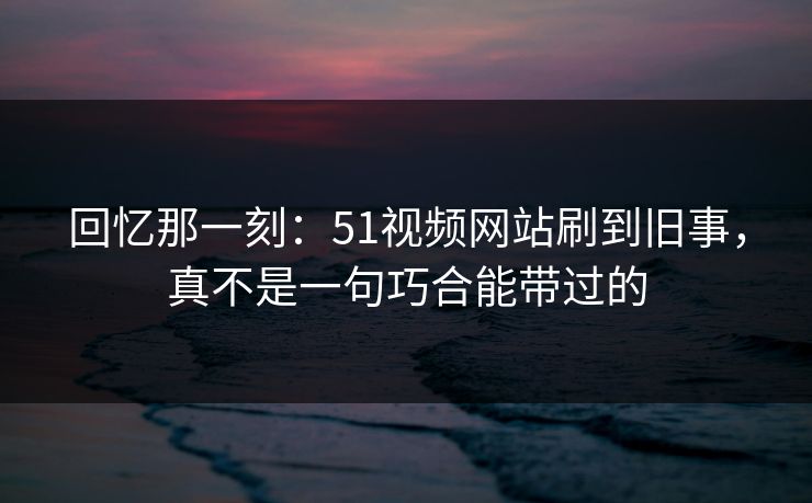 回忆那一刻：51视频网站刷到旧事，真不是一句巧合能带过的