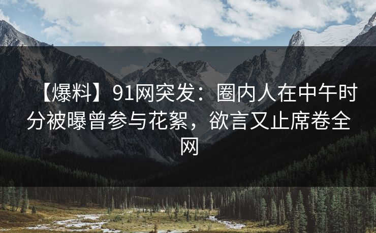 【爆料】91网突发：圈内人在中午时分被曝曾参与花絮，欲言又止席卷全网